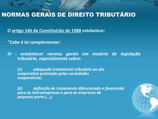 NORMAS GERAIS DE DIREITO TRIBUTÁRIO
O artigo 146 da Constituição de 1988 estabelece:
“Cabe à lei complementar:
III - estabelecer normas gerais em matéria de legislação
tributária, especialmente sobre:
(c) adequado tratamento tributário ao ato
cooperativo praticado pelas sociedades
cooperativas;
(d) definição de tratamento diferenciado e favorecido
para as microempresas e para as empresas de
pequeno porte (...);
 