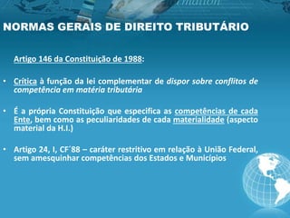 NORMAS GERAIS DE DIREITO TRIBUTÁRIO
Artigo 146 da Constituição de 1988:
• Crítica à função da lei complementar de dispor sobre conflitos de
competência em matéria tributária
• É a própria Constituição que especifica as competências de cada
Ente, bem como as peculiaridades de cada materialidade (aspecto
material da H.I.)
• Artigo 24, I, CF´88 – caráter restritivo em relação à União Federal,
sem amesquinhar competências dos Estados e Municípios
 