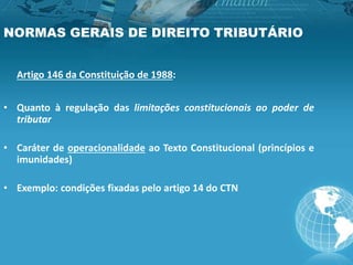 NORMAS GERAIS DE DIREITO TRIBUTÁRIO
Artigo 146 da Constituição de 1988:
• Quanto à regulação das limitações constitucionais ao poder de
tributar
• Caráter de operacionalidade ao Texto Constitucional (princípios e
imunidades)
• Exemplo: condições fixadas pelo artigo 14 do CTN
 