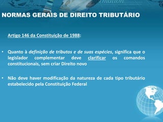 NORMAS GERAIS DE DIREITO TRIBUTÁRIO
Artigo 146 da Constituição de 1988:
• Quanto à definição de tributos e de suas espécies, significa que o
legislador complementar deve clarificar os comandos
constitucionais, sem criar Direito novo
• Não deve haver modificação da natureza de cada tipo tributário
estabelecido pela Constituição Federal
 