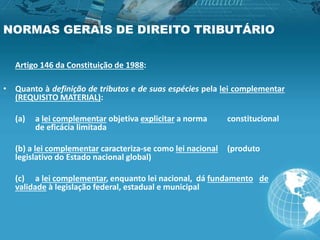 NORMAS GERAIS DE DIREITO TRIBUTÁRIO
Artigo 146 da Constituição de 1988:
• Quanto à definição de tributos e de suas espécies pela lei complementar
(REQUISITO MATERIAL):
(a) a lei complementar objetiva explicitar a norma constitucional
de eficácia limitada
(b) a lei complementar caracteriza-se como lei nacional (produto
legislativo do Estado nacional global)
(c) a lei complementar, enquanto lei nacional, dá fundamento de
validade à legislação federal, estadual e municipal
 