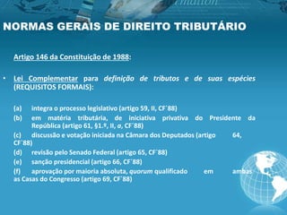 NORMAS GERAIS DE DIREITO TRIBUTÁRIO
Artigo 146 da Constituição de 1988:
• Lei Complementar para definição de tributos e de suas espécies
(REQUISITOS FORMAIS):
(a) integra o processo legislativo (artigo 59, II, CF´88)
(b) em matéria tributária, de iniciativa privativa do Presidente da
República (artigo 61, §1.º, II, a, CF´88)
(c) discussão e votação iniciada na Câmara dos Deputados (artigo 64,
CF´88)
(d) revisão pelo Senado Federal (artigo 65, CF´88)
(e) sanção presidencial (artigo 66, CF´88)
(f) aprovação por maioria absoluta, quorum qualificado em ambas
as Casas do Congresso (artigo 69, CF´88)
 