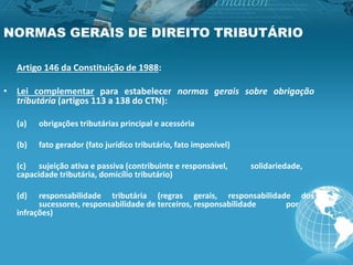 NORMAS GERAIS DE DIREITO TRIBUTÁRIO
Artigo 146 da Constituição de 1988:
• Lei complementar para estabelecer normas gerais sobre obrigação
tributária (artigos 113 a 138 do CTN):
(a) obrigações tributárias principal e acessória
(b) fato gerador (fato jurídico tributário, fato imponível)
(c) sujeição ativa e passiva (contribuinte e responsável, solidariedade,
capacidade tributária, domicílio tributário)
(d) responsabilidade tributária (regras gerais, responsabilidade dos
sucessores, responsabilidade de terceiros, responsabilidade por
infrações)
 