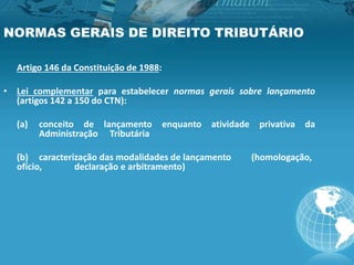 NORMAS GERAIS DE DIREITO TRIBUTÁRIO
Artigo 146 da Constituição de 1988:
• Lei complementar para estabelecer normas gerais sobre lançamento
(artigos 142 a 150 do CTN):
(a) conceito de lançamento enquanto atividade privativa da
Administração Tributária
(b) caracterização das modalidades de lançamento (homologação,
ofício, declaração e arbitramento)
 