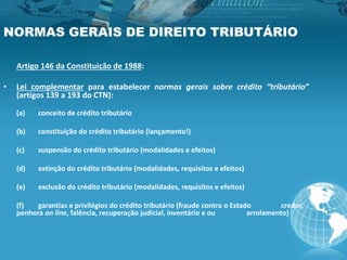 NORMAS GERAIS DE DIREITO TRIBUTÁRIO
Artigo 146 da Constituição de 1988:
• Lei complementar para estabelecer normas gerais sobre crédito “tributário”
(artigos 139 a 193 do CTN):
(a) conceito de crédito tributário
(b) constituição do crédito tributário (lançamento!)
(c) suspensão do crédito tributário (modalidades e efeitos)
(d) extinção do crédito tributário (modalidades, requisitos e efeitos)
(e) exclusão do crédito tributário (modalidades, requisitos e efeitos)
(f) garantias e privilégios do crédito tributário (fraude contra o Estado credor,
penhora on line, falência, recuperação judicial, inventário e ou arrolamento)
 
