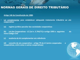 NORMAS GERAIS DE DIREITO TRIBUTÁRIO
Artigo 146 da Constituição de 1988:
• Lei complementar para estabelecer adequado tratamento tributário ao ato
cooperativo:
(a) regime jurídico peculiar das sociedades cooperativas
(b) Lei das Cooperativas - LC (Lei n. 5.764/71) e artigo 1093 e seguintes do
novo Código Civil
(c) ausência da lei complementar em referência
(d) conceito de ato cooperativo – artigo 79 da LC (entre cooperados e
cooperativas, entre estas e outras cooperativas)
 