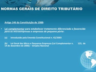 NORMAS GERAIS DE DIREITO TRIBUTÁRIO
Artigo 146 da Constituição de 1988:
• Lei complementar para estabelecer tratamento diferenciado e favorecido
para as microempresas e empresas de pequeno porte:
(a) introduzido pela Emenda Constitucional n. 42/2003
(b) Lei Geral das Micro e Pequenas Empresas (Lei Complementar n. 123, de
14 de dezembro de 2006) – Simples Nacional
 