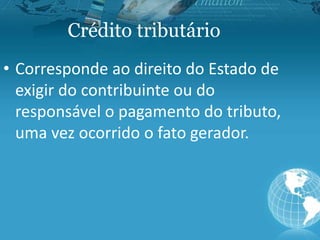 Crédito tributário
• Corresponde ao direito do Estado de
exigir do contribuinte ou do
responsável o pagamento do tributo,
uma vez ocorrido o fato gerador.
 