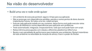 Na visão do desenvolvedor
• Build uma vez e rode onde quiser
• Um ambiente de execução portável, seguro e limpo para sua aplicação
• Não se preocupe com dependências perdidas, pacotes e outros pontos de dores durante
implantações futuras. Se rodou uma vez, rodará sempre
• Execute cada aplicação isolado em seu container, dessa forma você pode executar várias
versões de biblioteca e outras dependências para aplicação sem problemas
• Teste automatizado, integração, empacotamento, tudo que você pode fazer com script.
• Reduz/elimina preocupações com relação a diferentes plataformas GNU/Linux
• Barato e sem penalidade de performance para implantar seus ambientes. Restart instantâneo
de todo ambiente na velocidade da iniciação do serviço. Esse é o poder do Docker.
 
