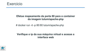 Exercicio
Efetue mapeamento da porta 80 para o container
da imagem tutum/apache-php
# docker run -it -p 80:80 tutum/apache-php
Verifique o ip da sua máquina virtual e acesse a
interface web
 