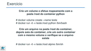 Crie um volume e efetue mapeamento com a
pasta /root do container python
# docker volume create --name teste
# docker run -it -v teste:/root python /bin/bash
Crie um arquivo na pasta /root do container,
depois saia do container, crie um outro container
com o mesmo volume e verifique se o arquivo
existe
# docker run -it -v teste:/root alpine /bin/sh
Exercicio
 