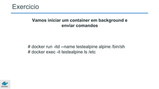 Exercicio
Vamos iniciar um container em background e
enviar comandos
# docker run -itd --name testealpine alpine /bin/sh
# docker exec -it testealpine ls /etc
 