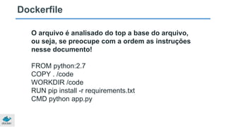Dockerfile
O arquivo é analisado do top a base do arquivo,
ou seja, se preocupe com a ordem as instruções
nesse documento!
FROM python:2.7
COPY . /code
WORKDIR /code
RUN pip install -r requirements.txt
CMD python app.py
 