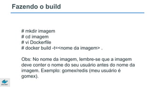 Fazendo o build
# mkdir imagem
# cd imagem
# vi Dockerfile
# docker build -t=<nome da imagem> .
Obs: No nome da imagem, lembre-se que a imagem
deve conter o nome do seu usuário antes do nome da
imagem. Exemplo: gomex/redis (meu usuário é
gomex).
 