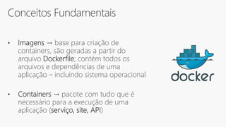 Conceitos Fundamentais
• Imagens → base para criação de
containers, são geradas a partir do
arquivo Dockerfile; contém todos os
arquivos e dependências de uma
aplicação – incluindo sistema operacional
• Containers → pacote com tudo que é
necessário para a execução de uma
aplicação (serviço, site, API)
 