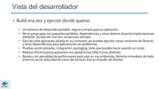• Build una vez y ejecute donde queiras
• Un entorno de desarrollo portable, seguro y limpio para su aplicación
• No te preocupes con paquetes perdidos, dependencias y otros dolores durante implantaciones
adelante. Se ejecutó una vez, va ejecutar siempre
• Ejecute cada aplicación aislada en su container, asi puedes ejecutar varias versiones de librerías
y otras dependências para aplicaciones sin problemas.
• Pruebas automatizadas, integración, packaging, todo que puedes hacer usando un script.
• Reduce/Elimina preocupaciones con plataformas GNU/Linux distintas
• Barato y sin penalidad de performance para usar en sus ambientes. Reinicio inmediato de todo
entorno con la velocidad de inicio del servicio. Ese és el poder de Docker.
Vista del desarrollador
 