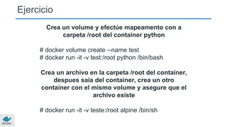 Crea un volume y efectúe mapeamento con a
carpeta /root del container python
# docker volume create --name test
# docker run -it -v test:/root python /bin/bash
Crea un archivo en la carpeta /root del container,
despues saia del container, crea un otro
container con el mismo volume y asegure que el
archivo existe
# docker run -it -v teste:/root alpine /bin/sh
Ejercicio
 