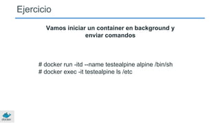 Ejercicio
Vamos iniciar un container en background y
enviar comandos
# docker run -itd --name testealpine alpine /bin/sh
# docker exec -it testealpine ls /etc
 