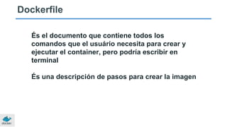 Dockerfile
És el documento que contiene todos los
comandos que el usuário necesita para crear y
ejecutar el container, pero podría escribir en
terminal
És una descripción de pasos para crear la imagen
 
