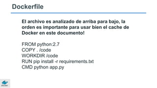 Dockerfile
El archivo es analizado de arriba para bajo, la
orden es importante para usar bien el cache de
Docker en este documento!
FROM python:2.7
COPY . /code
WORKDIR /code
RUN pip install -r requirements.txt
CMD python app.py
 