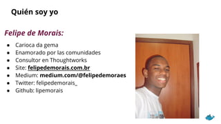 Quién soy yo
Felipe de Morais:
● Carioca da gema
● Enamorado por las comunidades
● Consultor en Thoughtworks
● Site: felipedemorais.com.br
● Medium: medium.com/@felipedemoraes
● Twitter: felipedemorais_
● Github: lipemorais
 
