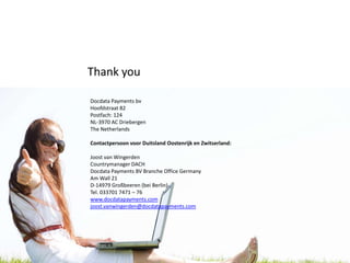 Thank you

Docdata Payments bv
Hoofdstraat 82
Postfach: 124
NL-3970 AC Driebergen
The Netherlands

Contactpersoon voor Duitsland Oostenrijk en Zwitserland:

Joost van Wingerden
Countrymanager DACH
Docdata Payments BV Branche Office Germany
Am Wall 21
D-14979 Großbeeren (bei Berlin)
Tel. 033701 7471 – 76
www.docdatapayments.com
joost.vanwingerden@docdatapayments.com
 