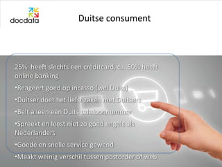 Duitse consument



25% heeft slechts een creditcard, ca. 50% heeft
online banking
•Reageert goed op incasso (wel Duits)
•Duitser doet het liefst zaken met Duitsers
•Belt alleen een Duits telefoonnummer
•Spreekt en leest niet zo goed engels als
Nederlanders
•Goede en snelle service gewend
•Maakt weinig verschil tussen postorder of web
 