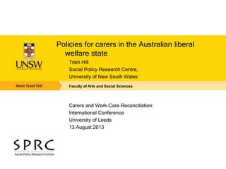 Policies for carers in the Australian liberal 
welfare state 
Trish Hill 
Social Policy Research Centre, 
University of New South Wales 
Faculty of Arts and Social Sciences 
Carers and Work-Care Reconciliation: 
International Conference 
University of Leeds 
13 August 2013 
 