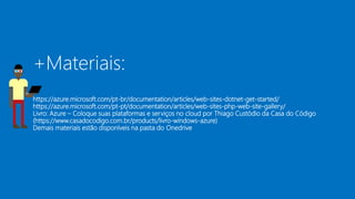 +Materiais:
https://azure.microsoft.com/pt-br/documentation/articles/web-sites-dotnet-get-started/
https://azure.microsoft.com/pt-pt/documentation/articles/web-sites-php-web-site-gallery/
Livro: Azure – Coloque suas plataformas e serviços no cloud por Thiago Custódio da Casa do Código
(https://www.casadocodigo.com.br/products/livro-windows-azure)
Demais materiais estão disponíveis na pasta do Onedrive
 