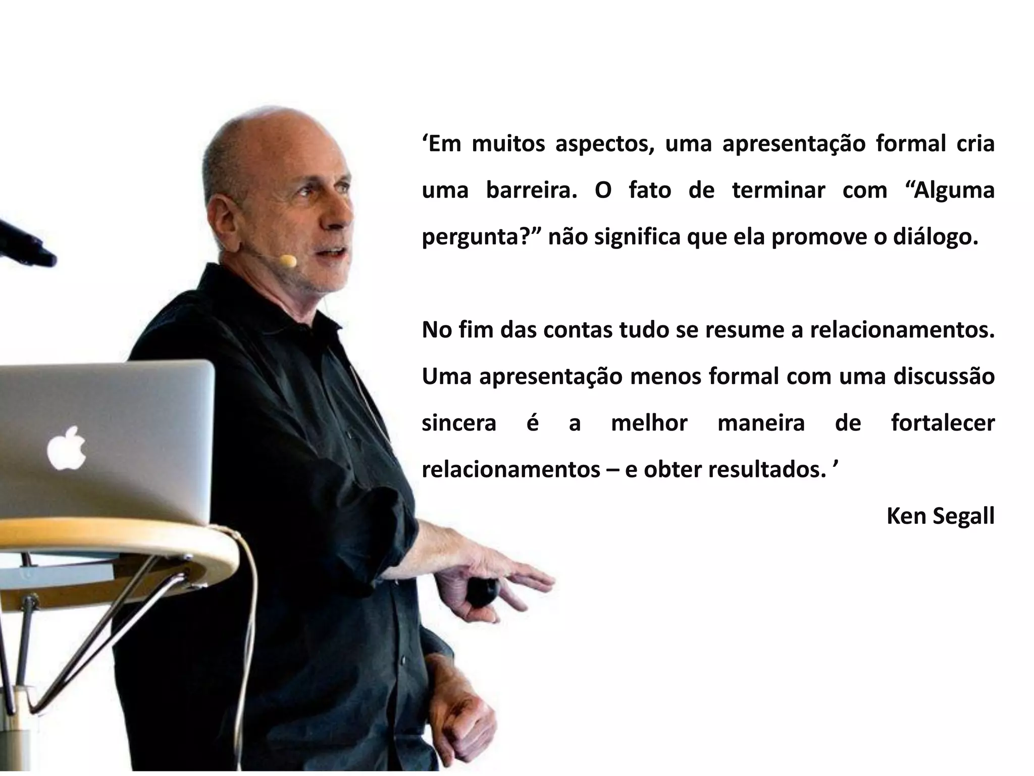 ‘Em muitos aspectos, uma apresentação formal cria
uma barreira. O fato de terminar com “Alguma
pergunta?” não significa que ela promove o diálogo.
No fim das contas tudo se resume a relacionamentos.
Uma apresentação menos formal com uma discussão
sincera é a melhor maneira de fortalecer
relacionamentos – e obter resultados. ’
Ken Segall
 