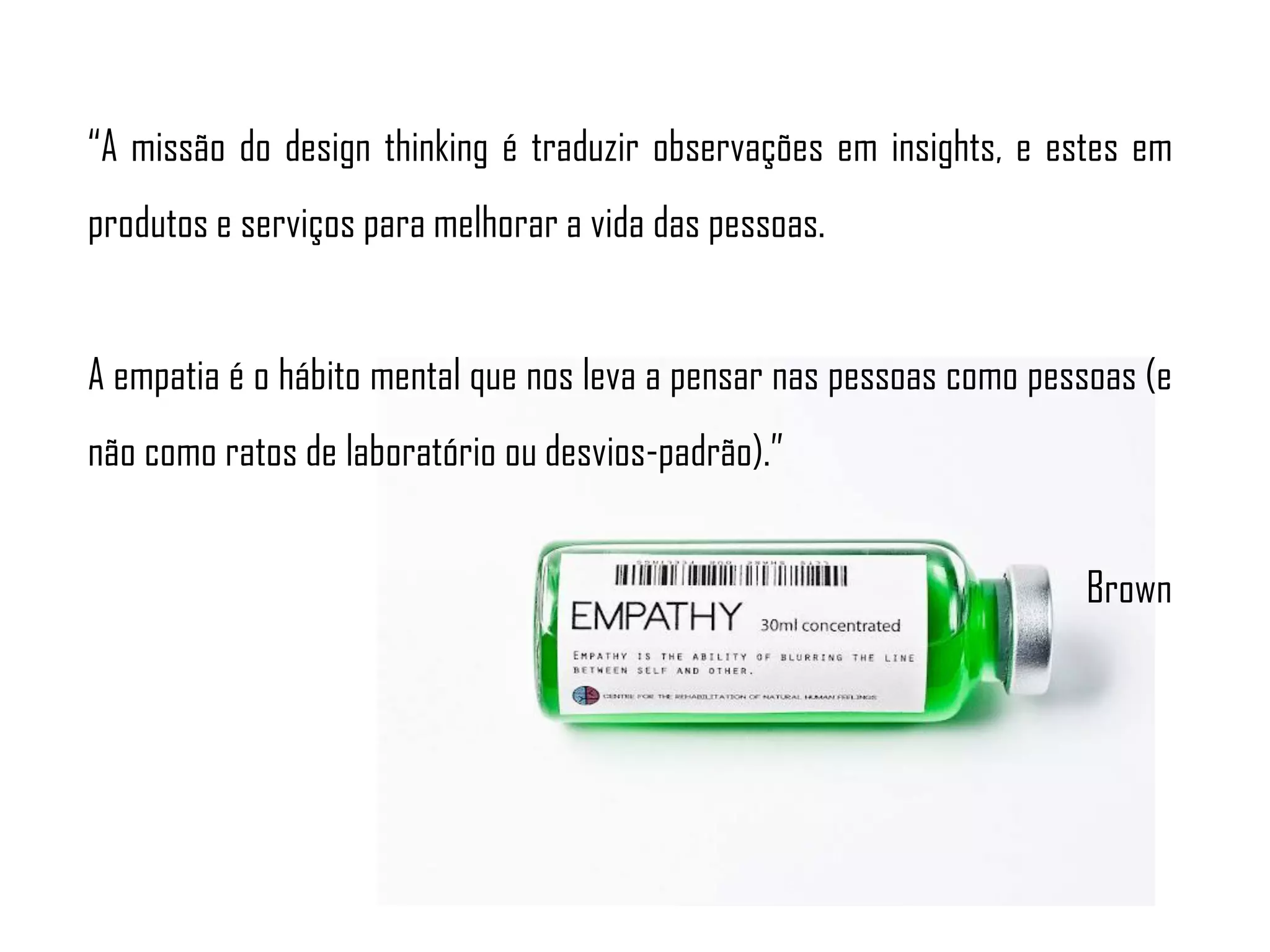 “A missão do design thinking é traduzir observações em insights, e estes em
produtos e serviços para melhorar a vida das pessoas.
A empatia é o hábito mental que nos leva a pensar nas pessoas como pessoas (e
não como ratos de laboratório ou desvios-padrão).”
Brown
 