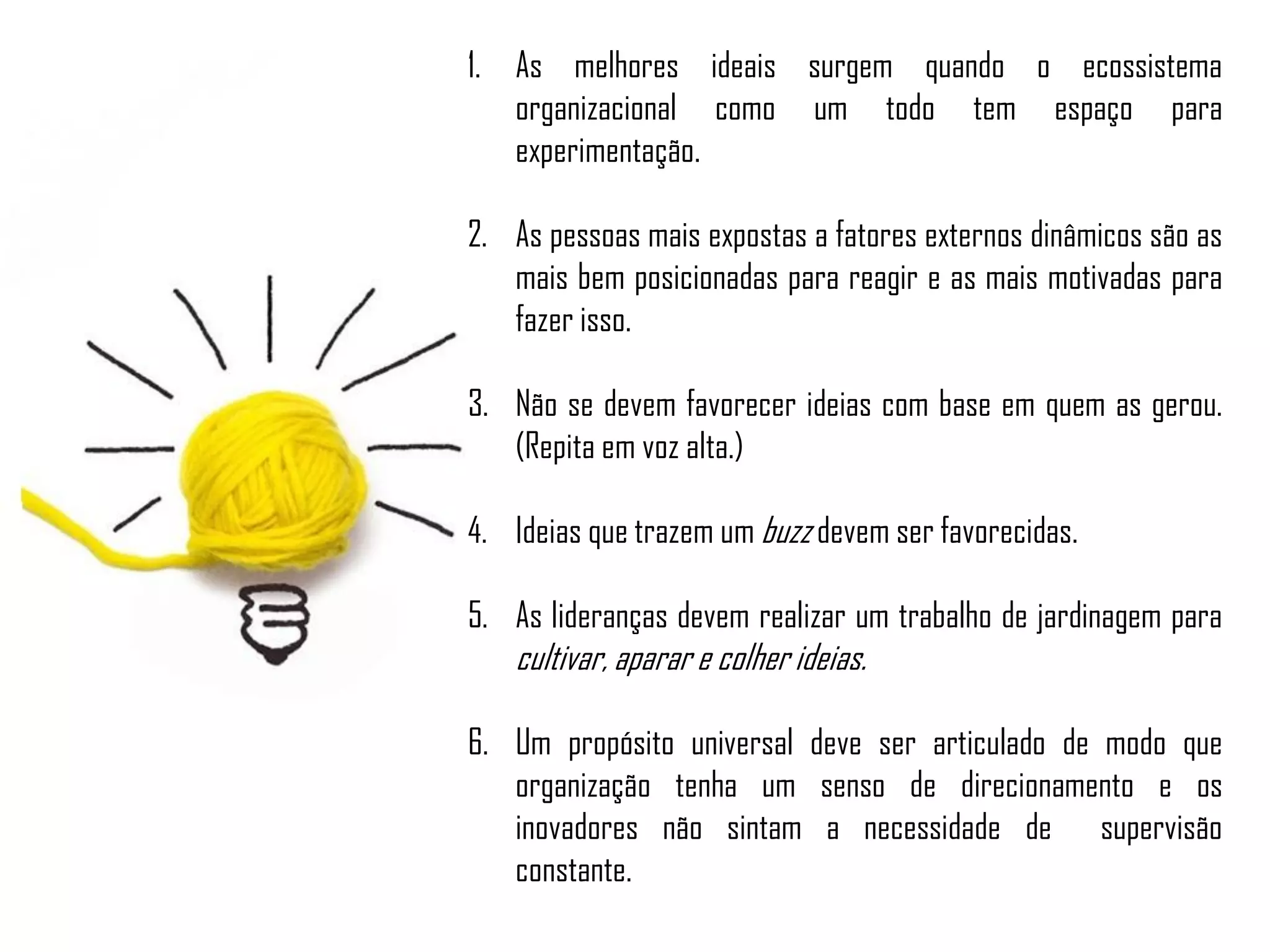 1. As melhores ideais surgem quando o ecossistema
organizacional como um todo tem espaço para
experimentação.
2. As pessoas mais expostas a fatores externos dinâmicos são as
mais bem posicionadas para reagir e as mais motivadas para
fazer isso.
3. Não se devem favorecer ideias com base em quem as gerou.
(Repita em voz alta.)
4. Ideias que trazem um buzz devem ser favorecidas.
5. As lideranças devem realizar um trabalho de jardinagem para
cultivar, aparar e colher ideias.
6. Um propósito universal deve ser articulado de modo que
organização tenha um senso de direcionamento e os
inovadores não sintam a necessidade de supervisão
constante.
 