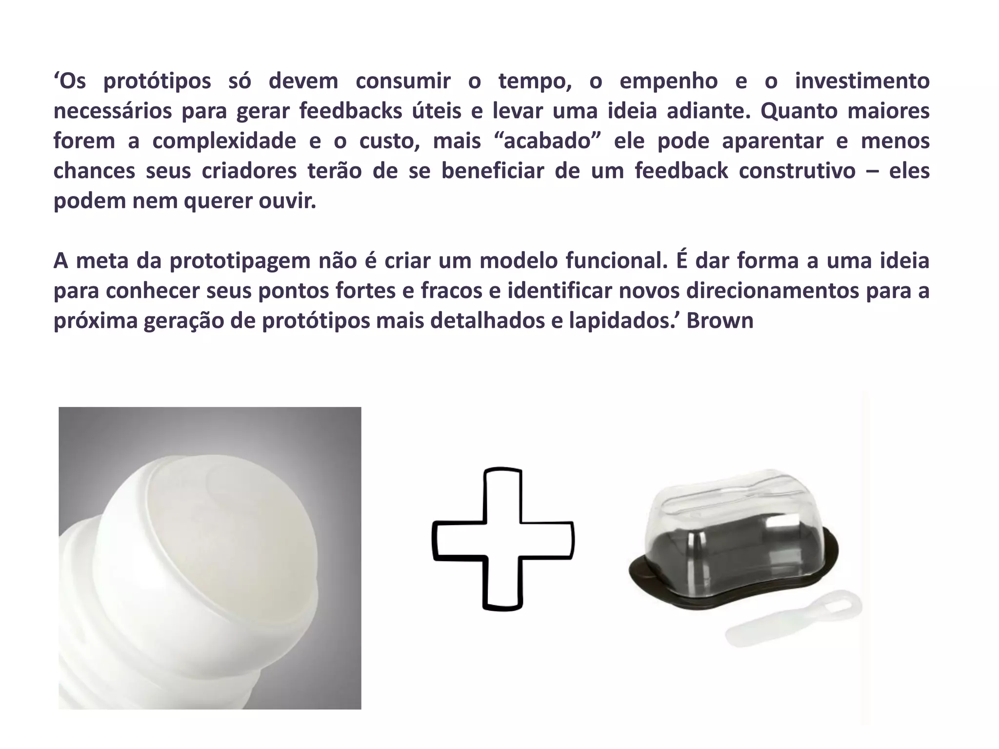 ‘Os protótipos só devem consumir o tempo, o empenho e o investimento
necessários para gerar feedbacks úteis e levar uma ideia adiante. Quanto maiores
forem a complexidade e o custo, mais “acabado” ele pode aparentar e menos
chances seus criadores terão de se beneficiar de um feedback construtivo – eles
podem nem querer ouvir.
A meta da prototipagem não é criar um modelo funcional. É dar forma a uma ideia
para conhecer seus pontos fortes e fracos e identificar novos direcionamentos para a
próxima geração de protótipos mais detalhados e lapidados.’ Brown
 