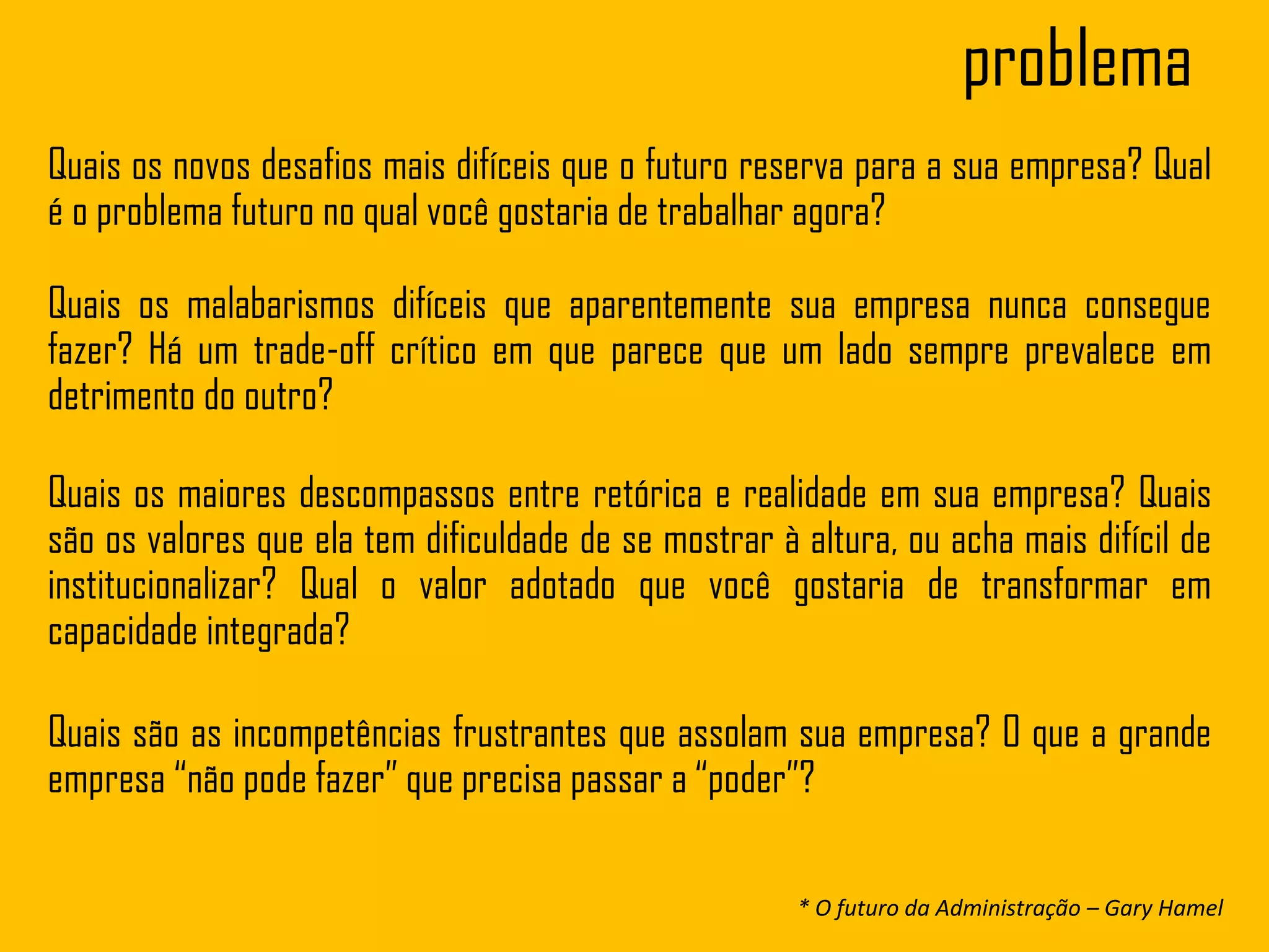 problema
Quais os novos desafios mais difíceis que o futuro reserva para a sua empresa? Qual
é o problema futuro no qual você gostaria de trabalhar agora?
Quais os malabarismos difíceis que aparentemente sua empresa nunca consegue
fazer? Há um trade-off crítico em que parece que um lado sempre prevalece em
detrimento do outro?
Quais os maiores descompassos entre retórica e realidade em sua empresa? Quais
são os valores que ela tem dificuldade de se mostrar à altura, ou acha mais difícil de
institucionalizar? Qual o valor adotado que você gostaria de transformar em
capacidade integrada?
Quais são as incompetências frustrantes que assolam sua empresa? O que a grande
empresa “não pode fazer” que precisa passar a “poder”?
* O futuro da Administração – Gary Hamel
 