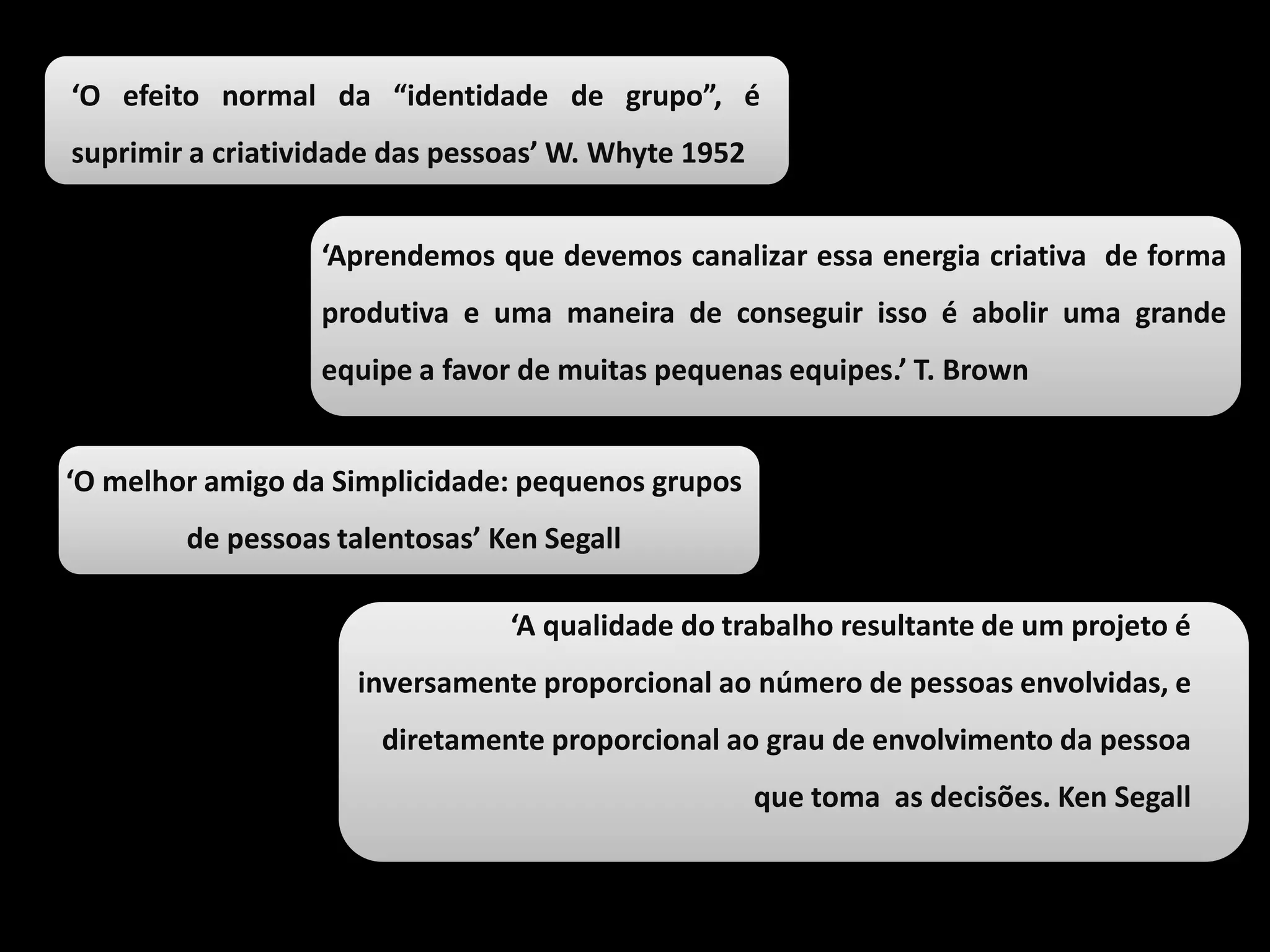 ‘O efeito normal da “identidade de grupo”, é
suprimir a criatividade das pessoas’ W. Whyte 1952
‘Aprendemos que devemos canalizar essa energia criativa de forma
produtiva e uma maneira de conseguir isso é abolir uma grande
equipe a favor de muitas pequenas equipes.’ T. Brown
‘O melhor amigo da Simplicidade: pequenos grupos
de pessoas talentosas’ Ken Segall
‘A qualidade do trabalho resultante de um projeto é
inversamente proporcional ao número de pessoas envolvidas, e
diretamente proporcional ao grau de envolvimento da pessoa
que toma as decisões. Ken Segall
 