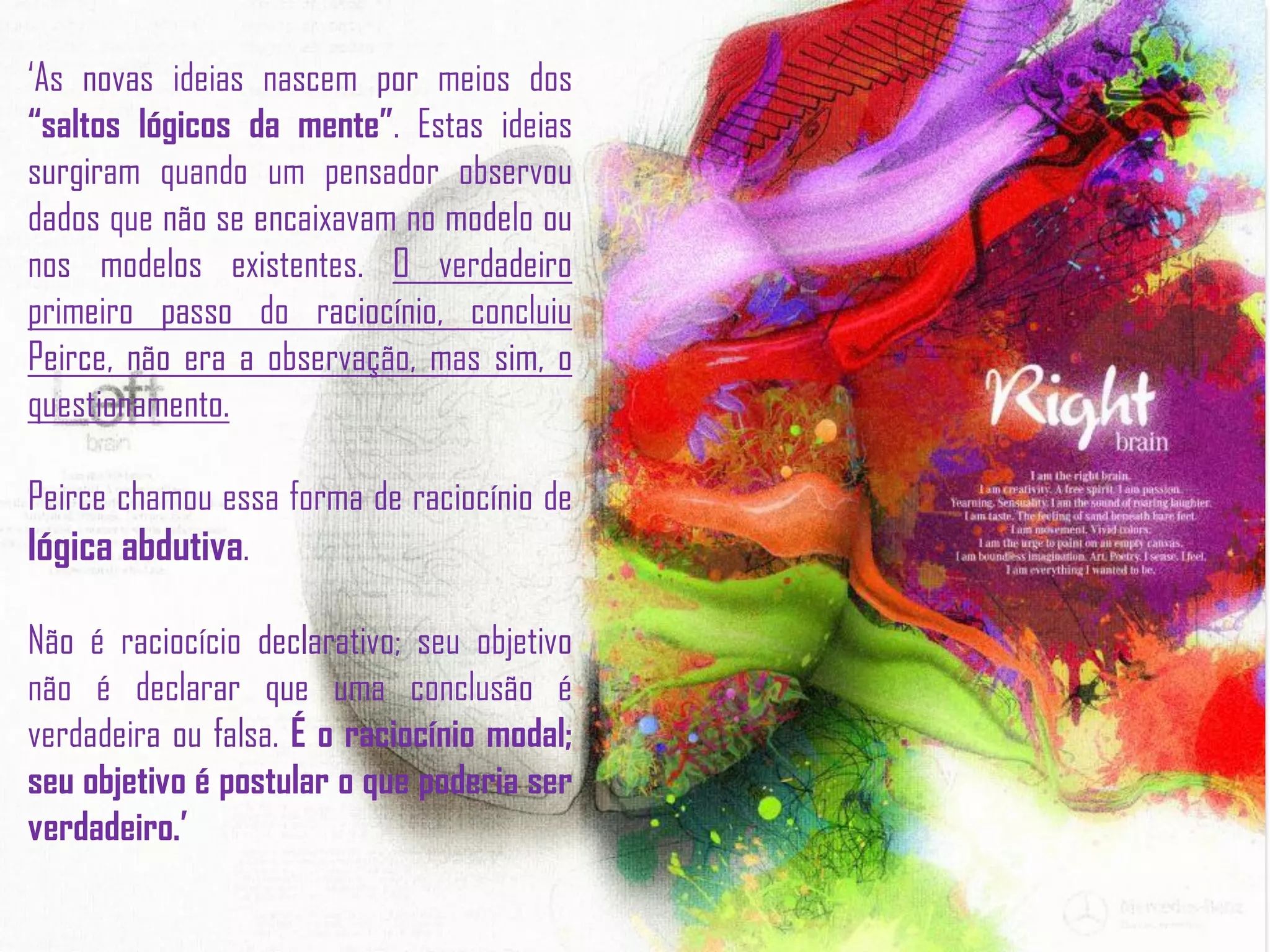 ‘As novas ideias nascem por meios dos
“saltos lógicos da mente”. Estas ideias
surgiram quando um pensador observou
dados que não se encaixavam no modelo ou
nos modelos existentes. O verdadeiro
primeiro passo do raciocínio, concluiu
Peirce, não era a observação, mas sim, o
questionamento.
Peirce chamou essa forma de raciocínio de
lógica abdutiva.
Não é raciocício declarativo; seu objetivo
não é declarar que uma conclusão é
verdadeira ou falsa. É o raciocínio modal;
seu objetivo é postular o que poderia ser
verdadeiro.’
 