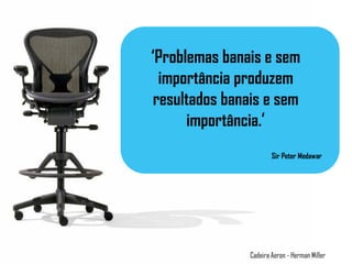 ‘Problemas banais e sem
importância produzem
resultados banais e sem
importância.’
Sir Peter Medawar
Cadeira Aeron - Herman Miller
 