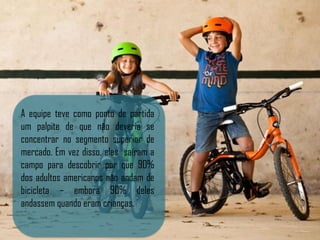 A equipe teve como ponto de partida
um palpite de que não deveria se
concentrar no segmento superior de
mercado. Em vez disso, eles saíram a
campo para descobrir por que 90%
dos adultos americanos não andam de
bicicleta – embora 90% deles
andassem quando eram crianças.
 