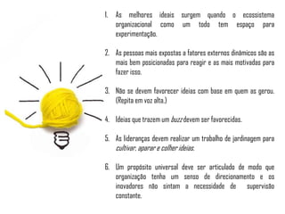 1. As melhores ideais surgem quando o ecossistema
organizacional como um todo tem espaço para
experimentação.
2. As pessoas mais expostas a fatores externos dinâmicos são as
mais bem posicionadas para reagir e as mais motivadas para
fazer isso.
3. Não se devem favorecer ideias com base em quem as gerou.
(Repita em voz alta.)
4. Ideias que trazem um buzz devem ser favorecidas.
5. As lideranças devem realizar um trabalho de jardinagem para
cultivar, aparar e colher ideias.
6. Um propósito universal deve ser articulado de modo que
organização tenha um senso de direcionamento e os
inovadores não sintam a necessidade de supervisão
constante.
 