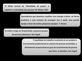 ‘O efeito normal da “identidade de grupo”, é
suprimir a criatividade das pessoas’ W. Whyte 1952
‘Aprendemos que devemos canalizar essa energia criativa de forma
produtiva e uma maneira de conseguir isso é abolir uma grande
equipe a favor de muitas pequenas equipes.’ T. Brown
‘O melhor amigo da Simplicidade: pequenos grupos
de pessoas talentosas’ Ken Segall
‘A qualidade do trabalho resultante de um projeto é
inversamente proporcional ao número de pessoas envolvidas, e
diretamente proporcional ao grau de envolvimento da pessoa
que toma as decisões. Ken Segall
 