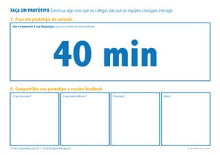 Use os materiais à sua disposição, faça um protótipo de baixa fidelidade.
O que funcionou? O que pode melhorar? Perguntas? Ideias?
7. Faça um protótipo da solução
8. Compartilhe seu protótipo e receba feedback
40 min
10 min A apresenta para B + 10 min B apresenta para A Se necessário use o verso.
FAÇA UM PROTÓTIPO Construa algo com que os colegas das outras equipes consigam interagir.
 