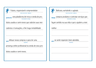 precisa de
para
nome da persona / adjetivos
necessidade ou desejo
benefícios
deseja
para
nome da persona / adjetivos
necessidade ou desejo
benefícios
Fulano, responsável e empreendedor
uma plataforma de troca e venda de pro-
dutos usados e semi-novos que valorize suas mer-
cadorias e transações, e lhe traga rentabilidade
efetuar novas compras e para ter uma
presença online profissional na venda de seus pro-
dutos usados e semi-novos.
Beltrano, workaholic e agitado
se sentir especial e bem atendido.
comprar produtos e contratar serviços que
façam sentido na sua vida e que o ajudem a viver
melhor
 