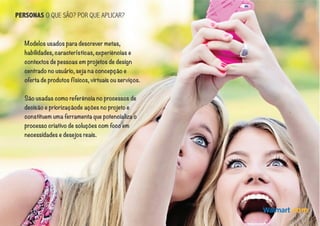 PERSONAS O QUE SÃO? POR QUE APLICAR?
Modelos usados para descrever metas,
habilidades, características, experiências e
contextos de pessoas em projetos de design
centrado no usuário, seja na concepção e
oferta de produtos físicos, virtuais ou serviços.
São usadas como referência no processos de
decisão e priorizaçãode ações no projeto e
constituem uma ferramenta que potencializa o
processo criativo de soluções com foco em
necessidades e desejos reais.
 
