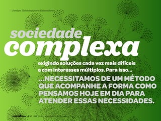 13 Design Thinking para Educadores

sociedade

complexa
exigindo soluções cada vez mais difíceis
e com interesses múltiplos. Para isso…

…necessitamos de um método
que acompanhe a forma como
pensamos hoje em dia para
atender essas necessidades.
HUB ESCOLA • | SP | BR | Fabio Silveira e Priscila Gonsales

 