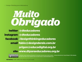 45 Design Thinking para Educadores

Muito

Obrigado
twitter
instagram
facebook
email

@dteducadores
@dteducadores
/designthinkingeducadores
fabio@designderaiz.com.br
prigon@educadigital.org.br
site www.dtparaeducadores.org.br
O workshop: Design Thinking para Educadores foi licenciado com uma Licença Creative Commons - Atribuição-NãoComercial-CompartilhaIgual 3.0 Não Adaptada.
Para saber mais sobre cursos e palestras enter em contato conosco: contato@educadigital.org.br

HUB ESCOLA • | SP | BR | Fabio Silveira e Priscila Gonsales

 