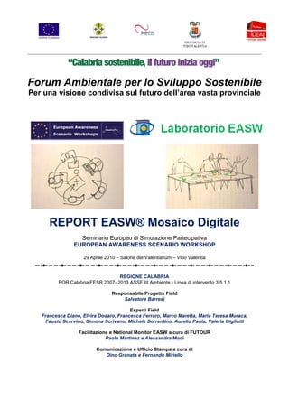 Forum Ambientale per lo Sviluppo Sostenibile
Per una visione condivisa sul futuro dell’area vasta provinciale




      REPORT EASW® Mosaico Digitale
                  Seminario Europeo di Simulazione Partecipativa
                EUROPEAN AWARENESS SCENARIO WORKSHOP

                     29 Aprile 2010 – Salone del Valentianum – Vibo Valentia


                                   REGIONE CALABRIA
          POR Calabria FESR 2007- 2013 ASSE III Ambiente - Linea di intervento 3.5.1.1

                                 Responsabile Progetto Field
                                     Salvatore Barresi

                                        Esperti Field
   Francesca Diano, Elvira Dodaro, Francesca Ferraro, Marco Maretta, Maria Teresa Muraca,
    Fausto Scervino, Simona Scrivano, Michele Sorrentino, Aurelio Paola, Valeria Gigliotti

                  Facilitazione e National Monitor EASW a cura di FUTOUR
                              Paolo Martinez e Alessandra Modi

                          Comunicazione e Ufficio Stampa a cura di
                             Dino Granata e Fernando Miriello
 