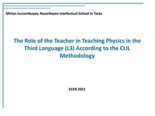 The Role of the Teacher in Teaching Physics in the
Third Language (L3) According to the CLIL
Methodology
Mirlan Jussambayev, Nazarbayev Intellectual School in Taraz
ECER 2021
 