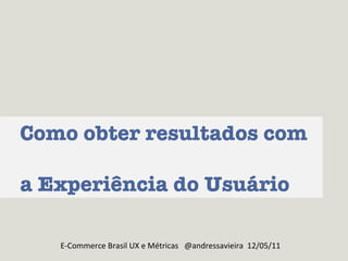 Como obter resultados com  a Experiência do Usuário E-Commerce Brasil UX e Métricas  @andressavieira  12/05/11 