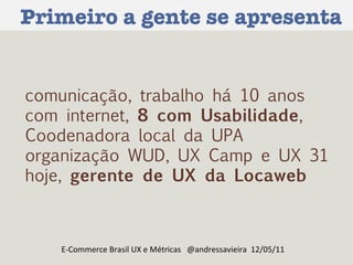 Primeiro a gente se apresenta E-Commerce Brasil UX e Métricas  @andressavieira  12/05/11 comunicação, trabalho há 10 anos com internet,  8 com Usabilidade , Coodenadora local da UPA  organização WUD, UX Camp e UX 31  hoje,  gerente de UX da Locaweb   