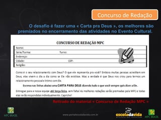 Concurso de RedaçãoConcurso de Redação
Retirado do material « Concurso de Redação MPC »
www.portalescoladavida.com.br
O desafio é fazer uma « Carta pra Deus », os melhores são
premiados no encerramento das atividades no Evento Cultural.
 